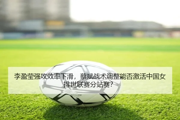 李盈莹强攻效率下滑，蔡斌战术调整能否激活中国女排世联赛分站赛？
