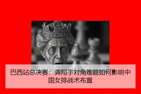 巴西站总决赛：龚翔宇对角难题如何影响中国女排战术布置