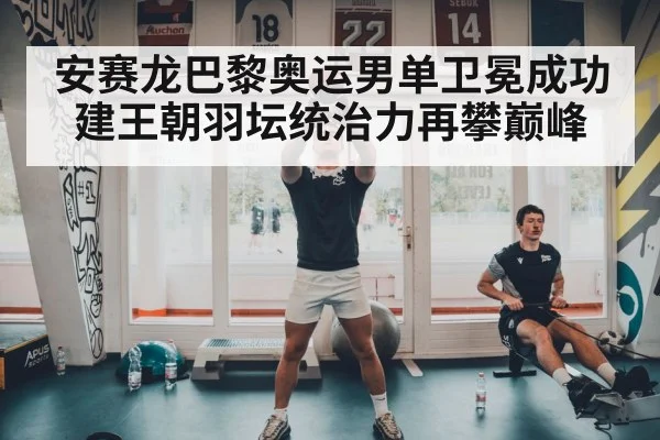 安赛龙巴黎奥运男单卫冕成功建王朝羽坛统治力再攀巅峰