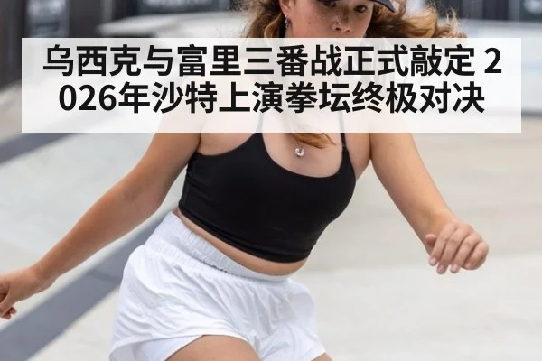 乌西克与富里三番战正式敲定 2026年沙特上演拳坛终极对决